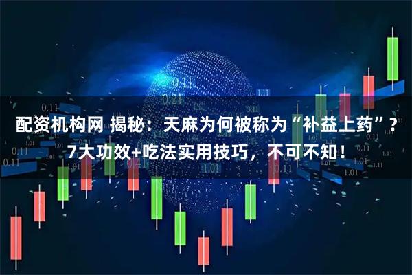 配资机构网 揭秘：天麻为何被称为“补益上药”？7大功效+吃法实用技巧，不可不知！