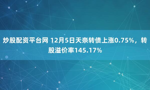 炒股配资平台网 12月5日天奈转债上涨0.75%，转股溢价率145.17%
