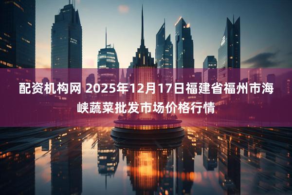 配资机构网 2025年12月17日福建省福州市海峡蔬菜批发市场价格行情