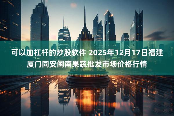 可以加杠杆的炒股软件 2025年12月17日福建厦门同安闽南果蔬批发市场价格行情