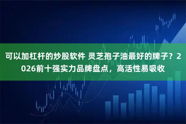 可以加杠杆的炒股软件 灵芝孢子油最好的牌子？2026前十强实力品牌盘点，高活性易吸收