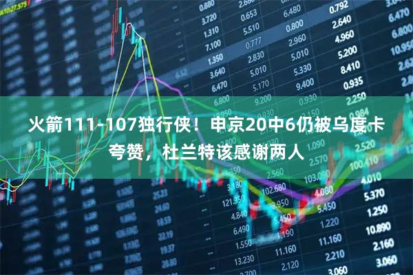 火箭111-107独行侠！申京20中6仍被乌度卡夸赞，杜兰特该感谢两人