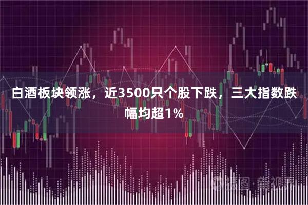 白酒板块领涨，近3500只个股下跌，三大指数跌幅均超1%