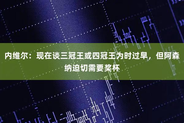 内维尔：现在谈三冠王或四冠王为时过早，但阿森纳迫切需要奖杯