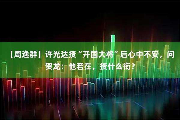 【周逸群】许光达授“开国大将”后心中不安,问贺龙:他若在,授什么衔?