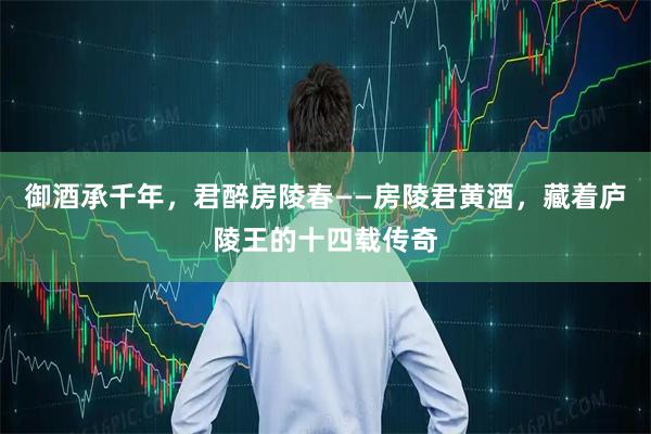 御酒承千年，君醉房陵春——房陵君黄酒，藏着庐陵王的十四载传奇