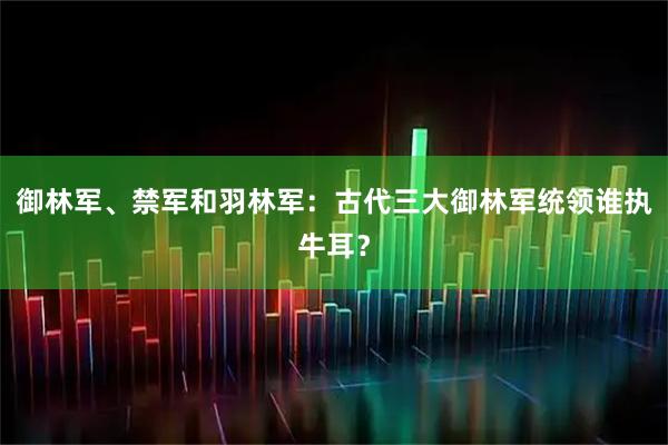 御林军、禁军和羽林军：古代三大御林军统领谁执牛耳？