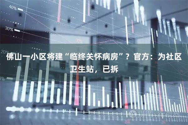 佛山一小区将建“临终关怀病房”？官方：为社区卫生站，已拆
